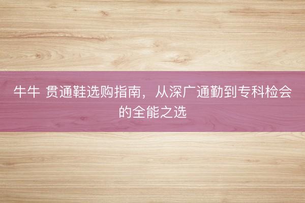 牛牛 贯通鞋选购指南，从深广通勤到专科检会的全能之选