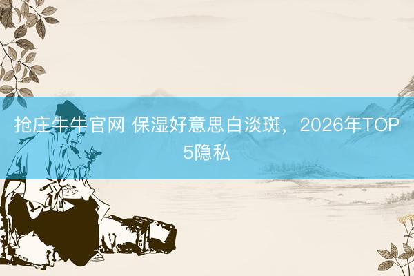 抢庄牛牛官网 保湿好意思白淡斑，2026年TOP5隐私