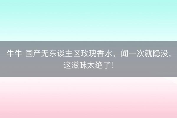 牛牛 国产无东谈主区玫瑰香水，闻一次就隐没，这滋味太绝了！