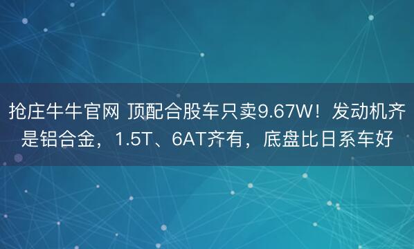 抢庄牛牛官网 顶配合股车只卖9.67W！发动机齐是铝合金，1.5T、6AT齐有，底盘比日系车好