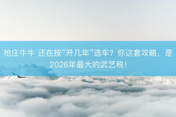 抢庄牛牛 还在按“开几年”选车？你这套攻略，是2026年最大的武艺税！
