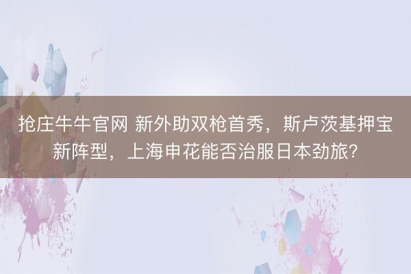 抢庄牛牛官网 新外助双枪首秀，斯卢茨基押宝新阵型，上海申花能否治服日本劲旅？