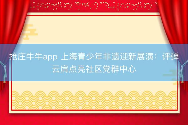 抢庄牛牛app 上海青少年非遗迎新展演：评弹云肩点亮社区党群中心