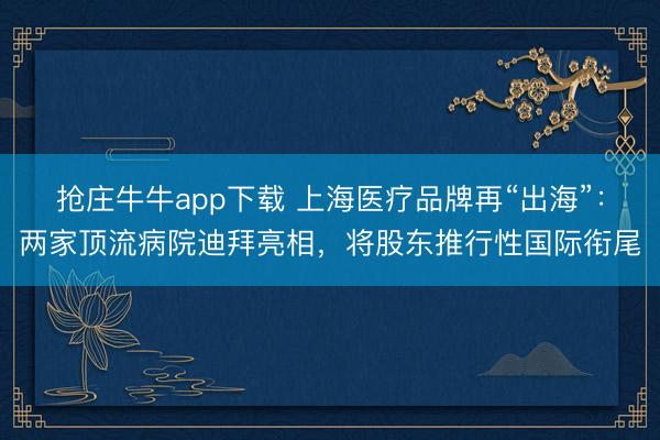 抢庄牛牛app下载 上海医疗品牌再“出海”：两家顶流病院迪拜亮相，将股东推行性国际衔尾