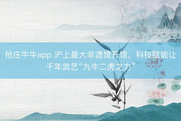 抢庄牛牛app 沪上最大非遗馆开馆，科技赋能让千年武艺“九牛二虎之力”