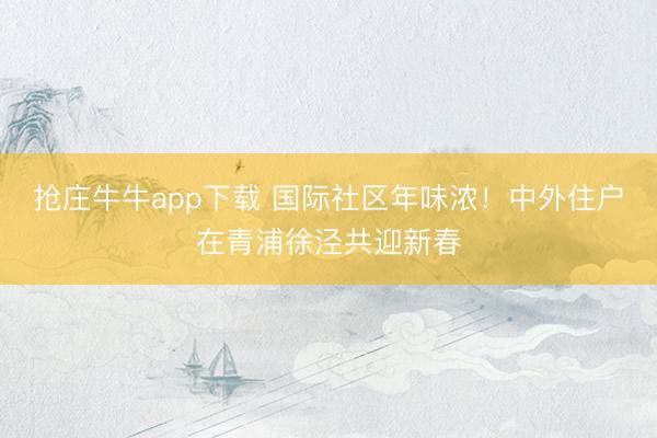 抢庄牛牛app下载 国际社区年味浓！中外住户在青浦徐泾共迎新春