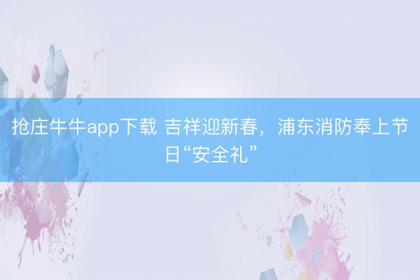 抢庄牛牛app下载 吉祥迎新春，浦东消防奉上节日“安全礼”