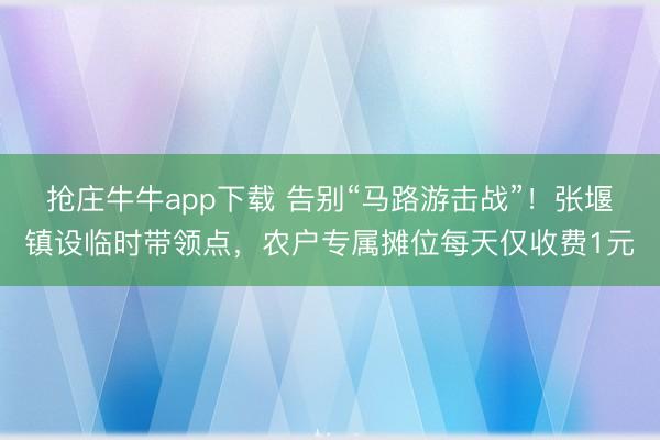 抢庄牛牛app下载 告别“马路游击战”！张堰镇设临时带领点，农户专属摊位每天仅收费1元