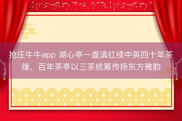 抢庄牛牛app 湖心亭一盏滇红续中英四十年茶缘，百年茶亭以三茶统筹传扬东方雅韵