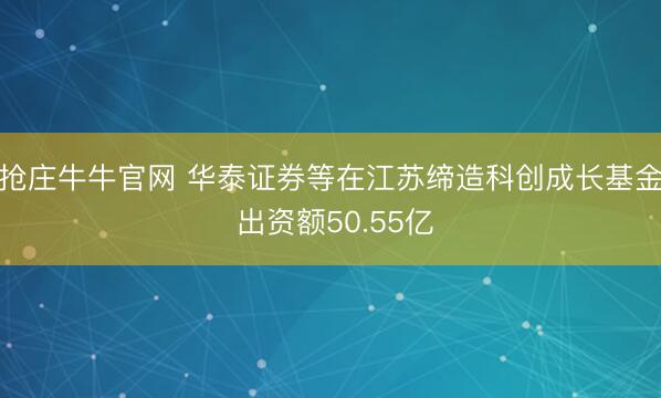 抢庄牛牛官网 华泰证券等在江苏缔造科创成长基金 出资额50.55亿