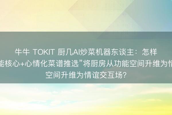牛牛 TOKIT 厨几AI炒菜机器东谈主：怎样以“全屋智能核心+心情化菜谱推选”将厨房从功能空间升维为情谊交互场？