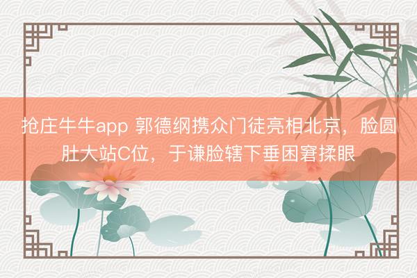 抢庄牛牛app 郭德纲携众门徒亮相北京，脸圆肚大站C位，于谦脸辖下垂困窘揉眼