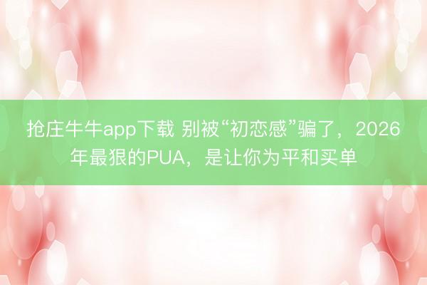 抢庄牛牛app下载 别被“初恋感”骗了,2026年最狠的PUA,是让你为平和买单