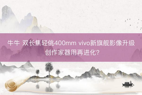 牛牛 双长焦轻佻400mm vivo新旗舰影像升级 创作家器用再进化?