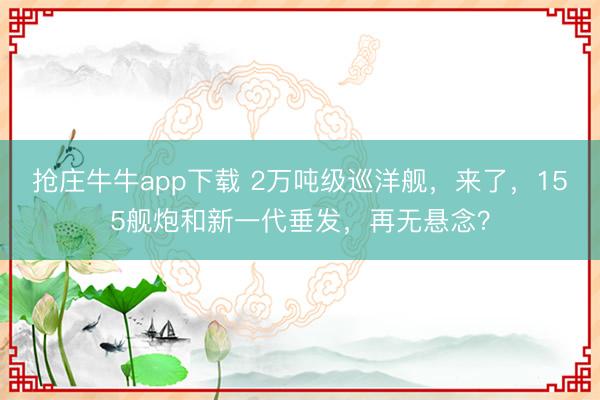 抢庄牛牛app下载 2万吨级巡洋舰，来了，155舰炮和新一代垂发，再无悬念？