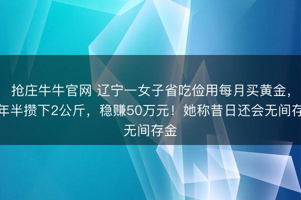 抢庄牛牛官网 辽宁一女子省吃俭用每月买黄金，一年半攒下2公斤，稳赚50万元！她称昔日还会无间存金