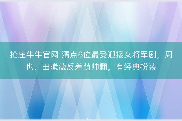 抢庄牛牛官网 清点6位最受迎接女将军剧，周也、田曦薇反差萌帅翻，有经典扮装