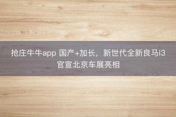 抢庄牛牛app 国产+加长，新世代全新良马i3官宣北京车展亮相