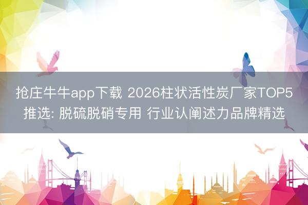 抢庄牛牛app下载 2026柱状活性炭厂家TOP5推选: 脱硫脱硝专用 行业认阐述力品牌精选