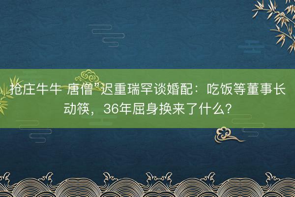 抢庄牛牛 唐僧”迟重瑞罕谈婚配：吃饭等董事长动筷，36年屈身换来了什么？