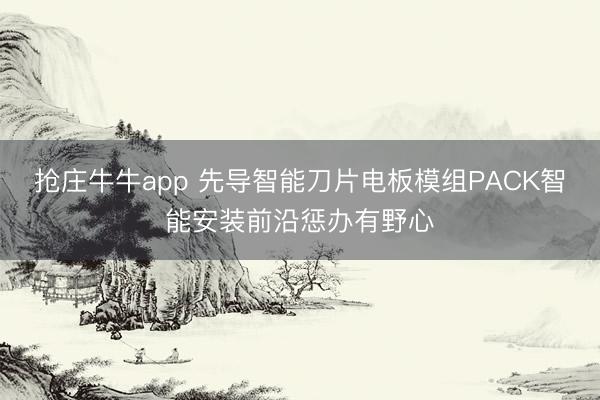 抢庄牛牛app 先导智能刀片电板模组PACK智能安装前沿惩办有野心