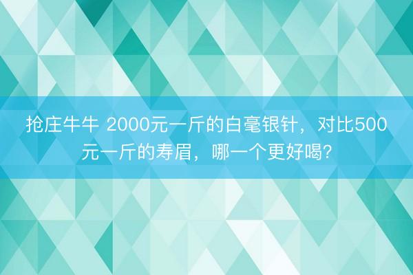 抢庄牛牛 2000元一斤的白毫银针，对比500元一斤的寿眉，哪一个更好喝？