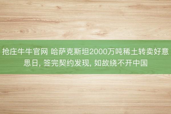 抢庄牛牛官网 哈萨克斯坦2000万吨稀土转卖好意思日， 签完契约发现， 如故绕不开中国