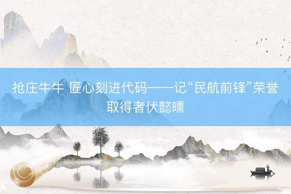抢庄牛牛 匠心刻进代码——记“民航前锋”荣誉取得者伏懿曛