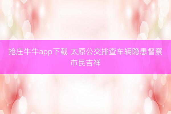 抢庄牛牛app下载 太原公交排查车辆隐患督察市民吉祥