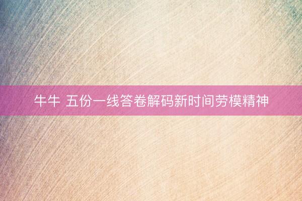 牛牛 五份一线答卷解码新时间劳模精神