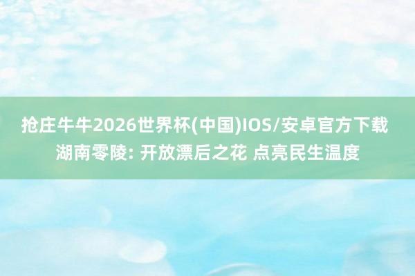 抢庄牛牛2026世界杯(中国)IOS/安卓官方下载 湖南零陵: 开放漂后之花 点亮民生温度