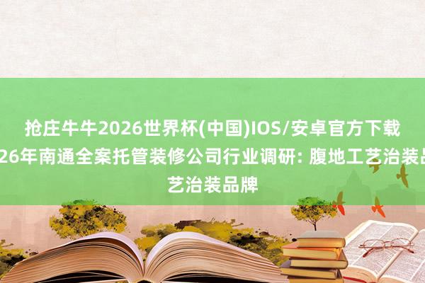 抢庄牛牛2026世界杯(中国)IOS/安卓官方下载 2026年南通全案托管装修公司行业调研: 腹地工艺治装品牌