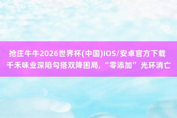 抢庄牛牛2026世界杯(中国)IOS/安卓官方下载 千禾味业深陷勾搭双降困局， “零添加” 光环消亡