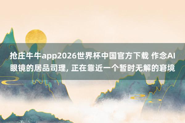 抢庄牛牛app2026世界杯中国官方下载 作念AI眼镜的居品司理, 正在靠近一个暂时无解的窘境