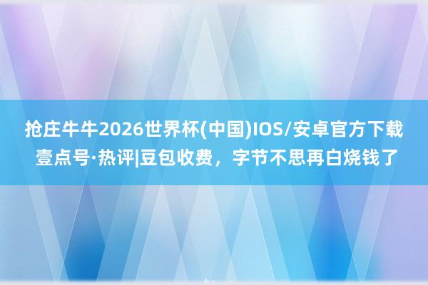 抢庄牛牛2026世界杯(中国)IOS/安卓官方下载 壹点号·热评|豆包收费，字节不思再白烧钱了