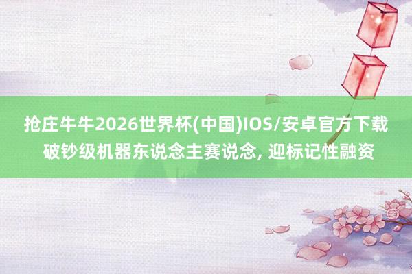 抢庄牛牛2026世界杯(中国)IOS/安卓官方下载 破钞级机器东说念主赛说念， 迎标记性融资