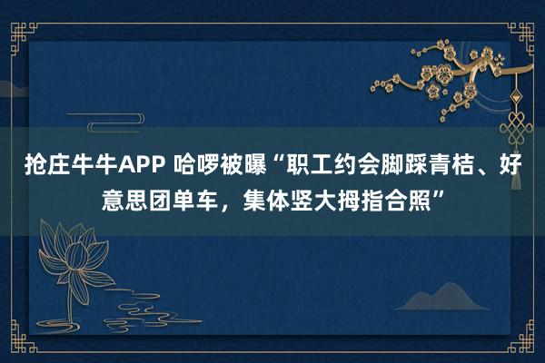 抢庄牛牛APP 哈啰被曝“职工约会脚踩青桔、好意思团单车，集体竖大拇指合照”