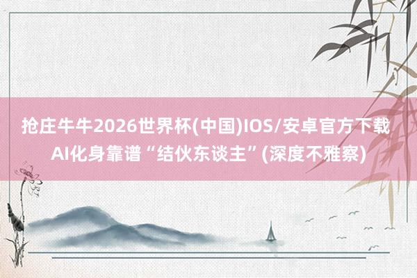抢庄牛牛2026世界杯(中国)IOS/安卓官方下载 AI化身靠谱“结伙东谈主”(深度不雅察)