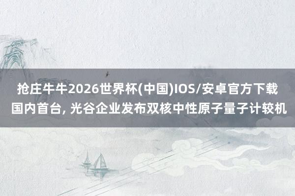 抢庄牛牛2026世界杯(中国)IOS/安卓官方下载 国内首台， 光谷企业发布双核中性原子量子计较机