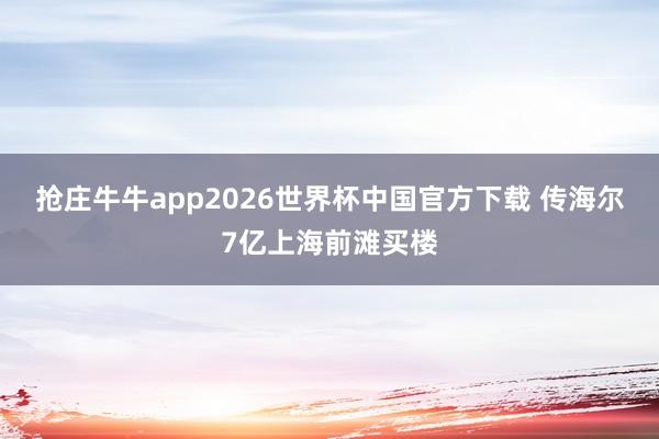 抢庄牛牛app2026世界杯中国官方下载 传海尔7亿上海前滩买楼