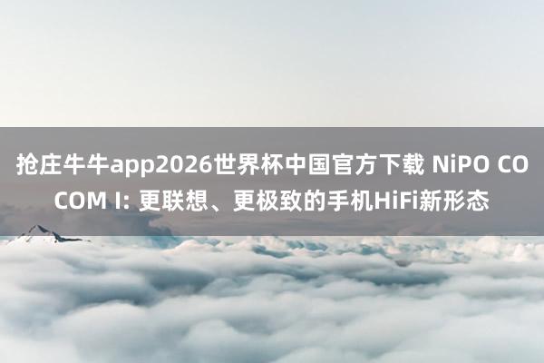 抢庄牛牛app2026世界杯中国官方下载 NiPO COCOM I: 更联想、更极致的手机HiFi新形态