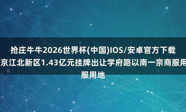 抢庄牛牛2026世界杯(中国)IOS/安卓官方下载 南京江北新区1.43亿元挂牌出让学府路以南一宗商服用地