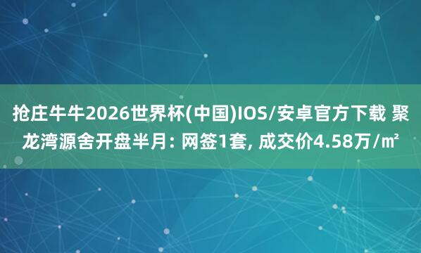 抢庄牛牛2026世界杯(中国)IOS/安卓官方下载 聚龙湾源舍开盘半月: 网签1套， 成交价4.58万/㎡