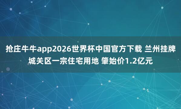 抢庄牛牛app2026世界杯中国官方下载 兰州挂牌城关区一宗住宅用地 肇始价1.2亿元