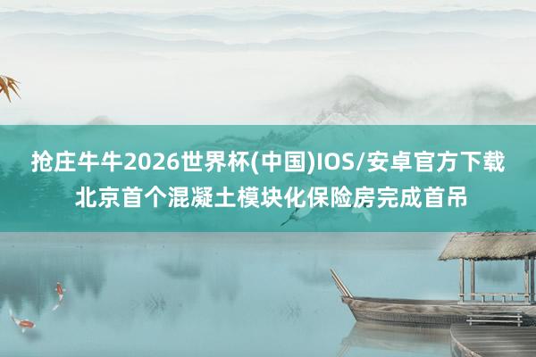 抢庄牛牛2026世界杯(中国)IOS/安卓官方下载 北京首个混凝土模块化保险房完成首吊