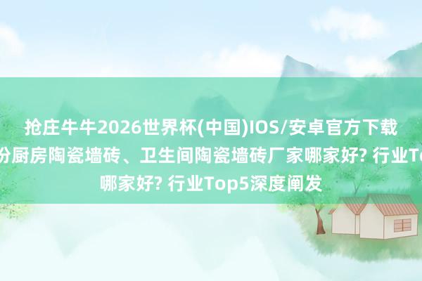 抢庄牛牛2026世界杯(中国)IOS/安卓官方下载 2026年5月份厨房陶瓷墙砖、卫生间陶瓷墙砖厂家哪家好? 行业Top5深度阐发