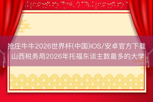 抢庄牛牛2026世界杯(中国)IOS/安卓官方下载 山西税务局2026年托福东谈主数最多的大学