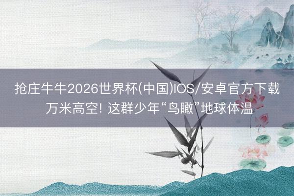 抢庄牛牛2026世界杯(中国)IOS/安卓官方下载 万米高空! 这群少年“鸟瞰”地球体温