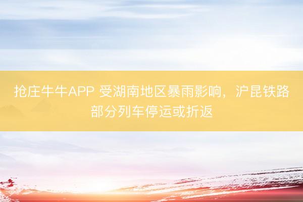 抢庄牛牛APP 受湖南地区暴雨影响，沪昆铁路部分列车停运或折返