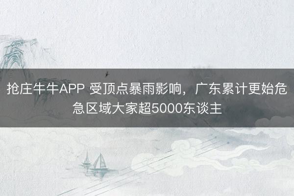 抢庄牛牛APP 受顶点暴雨影响，广东累计更始危急区域大家超5000东谈主